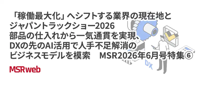 【DX】「稼働最大化」へシフトする業界の現在地とジャパントラックショー2026　部品の仕入れから一気通貫を実現、DXの先のAI活用で人手不足解消のビジネスモデルを模索　MSR2026年6月号特集⑥