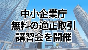 中小企業庁 適正取引講習会を無料通年開催 最新法改正や価格交渉ノウハウを解説